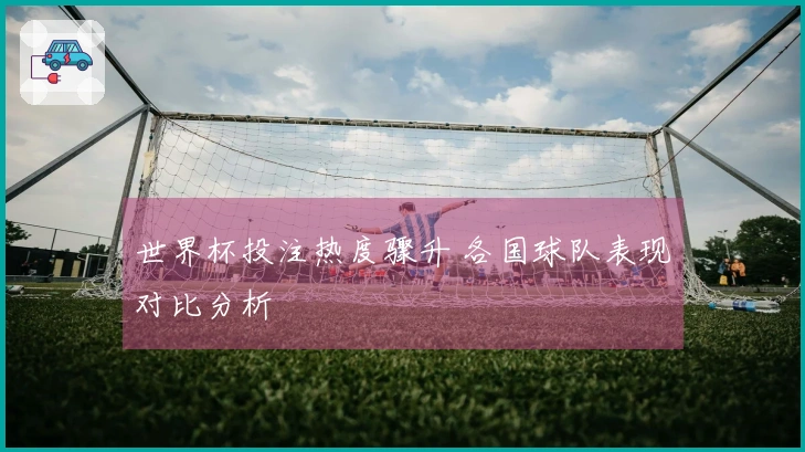 世界杯投注热度骤升 各国球队表现对比分析